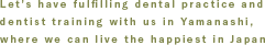 Let's have fulfilling dental practice and dentist training with us in Yamanashi, where we can live the happiest in Japan